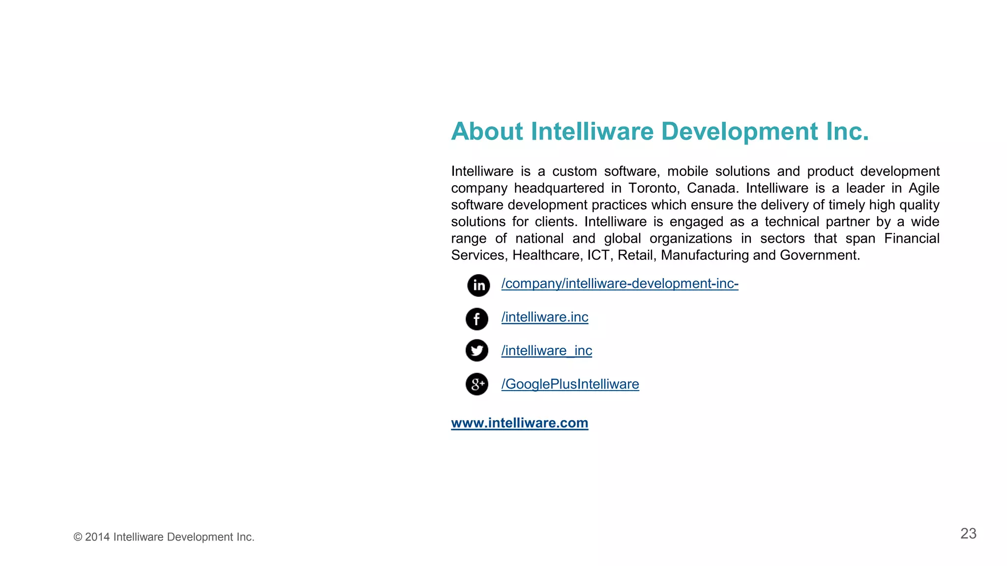 23© 2014 Intelliware Development Inc.
About Intelliware Development Inc.
Intelliware is a custom software, mobile solutions and product development
company headquartered in Toronto, Canada. Intelliware is a leader in Agile
software development practices which ensure the delivery of timely high quality
solutions for clients. Intelliware is engaged as a technical partner by a wide
range of national and global organizations in sectors that span Financial
Services, Healthcare, ICT, Retail, Manufacturing and Government.
/company/intelliware-development-inc-
/intelliware.inc
/intelliware_inc
/GooglePlusIntelliware
www.intelliware.com
 