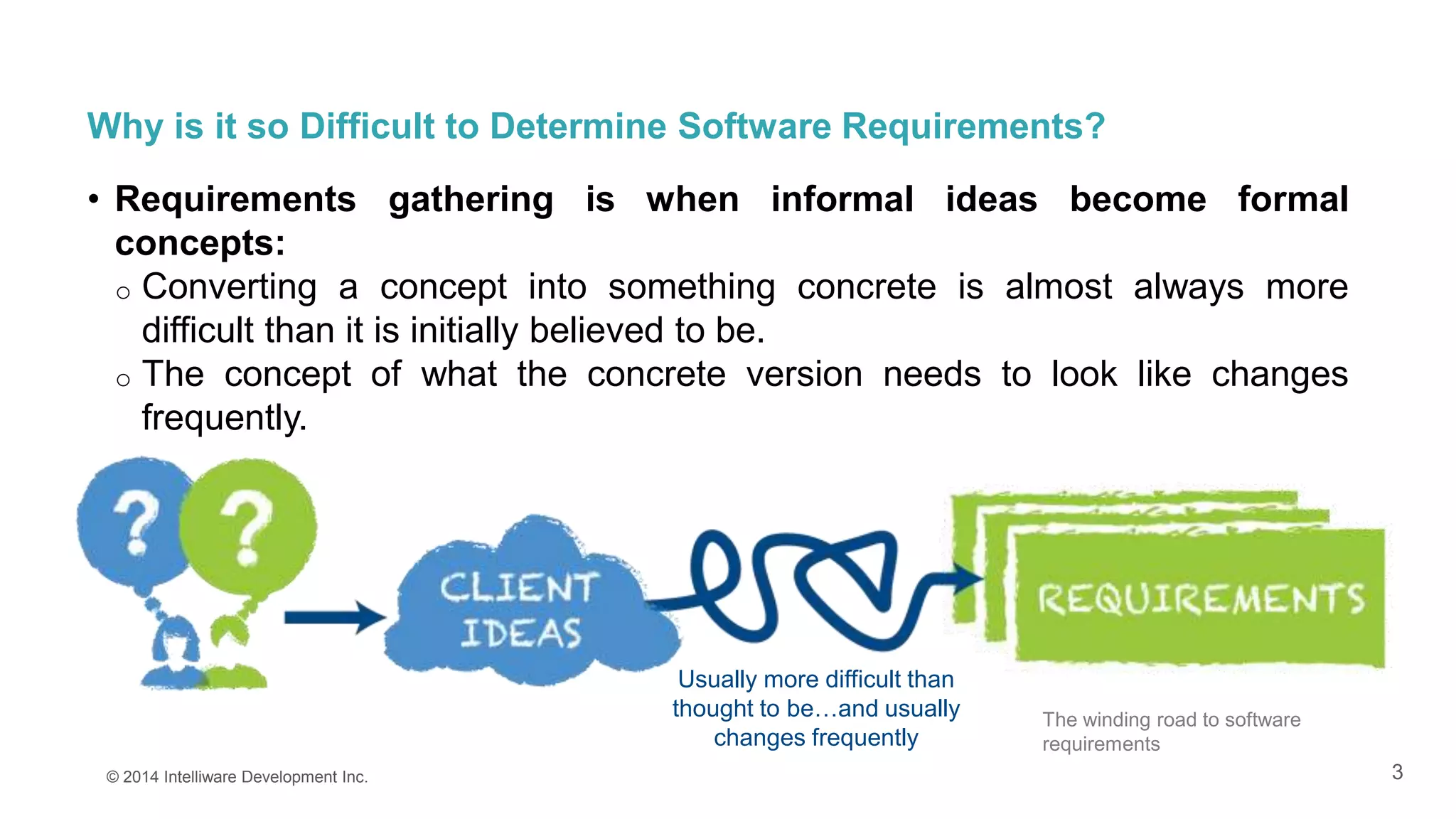 3
Why is it so Difficult to Determine Software Requirements?
• Requirements gathering is when informal ideas become formal
concepts:
o Converting a concept into something concrete is almost always more
difficult than it is initially believed to be.
o The concept of what the concrete version needs to look like changes
frequently.
© 2014 Intelliware Development Inc.
Usually more difficult than
thought to be…and usually
changes frequently
The winding road to software
requirements
 