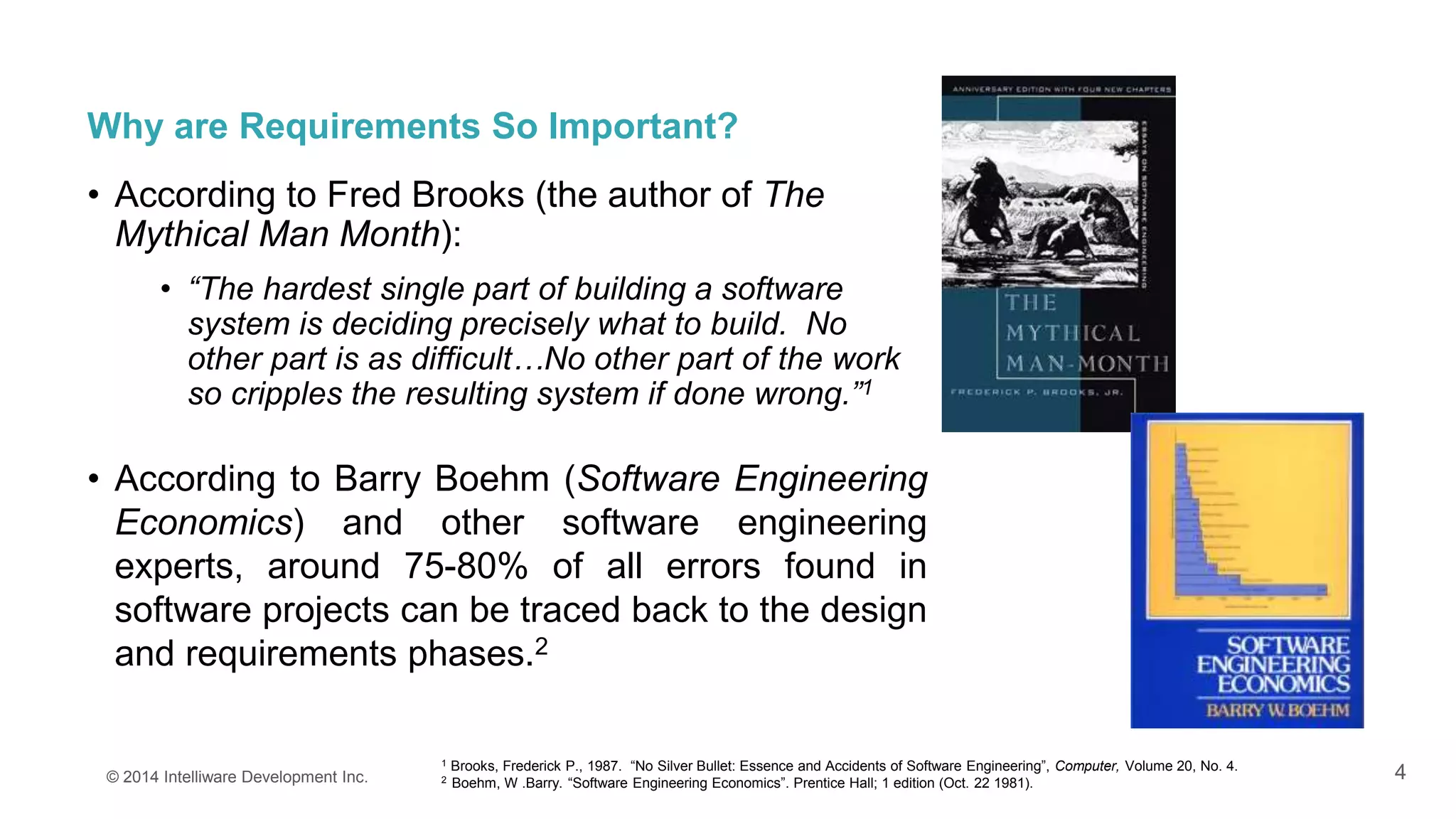 4
Why are Requirements So Important?
• According to Fred Brooks (the author of The
Mythical Man Month):
• “The hardest single part of building a software
system is deciding precisely what to build. No
other part is as difficult…No other part of the work
so cripples the resulting system if done wrong.”1
• According to Barry Boehm (Software Engineering
Economics) and other software engineering
experts, around 75-80% of all errors found in
software projects can be traced back to the design
and requirements phases.2
© 2014 Intelliware Development Inc.
1 Brooks, Frederick P., 1987. “No Silver Bullet: Essence and Accidents of Software Engineering”, Computer, Volume 20, No. 4.
2 Boehm, W .Barry. “Software Engineering Economics”. Prentice Hall; 1 edition (Oct. 22 1981).
 