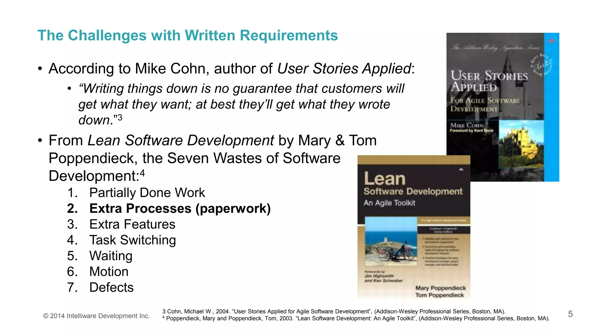 5
The Challenges with Written Requirements
• According to Mike Cohn, author of User Stories Applied:
• “Writing things down is no guarantee that customers will
get what they want; at best they’ll get what they wrote
down.”3
• From Lean Software Development by Mary & Tom
Poppendieck, the Seven Wastes of Software
Development:4
1. Partially Done Work
2. Extra Processes (paperwork)
3. Extra Features
4. Task Switching
5. Waiting
6. Motion
7. Defects
© 2014 Intelliware Development Inc.
3 Cohn, Michael W., 2004. “User Stories Applied for Agile Software Development”, (Addison-Wesley Professional Series, Boston, MA).
4 Poppendieck, Mary and Poppendieck, Tom, 2003. “Lean Software Development: An Agile Toolkit”, (Addison-Wesley Professional Series, Boston, MA).
 