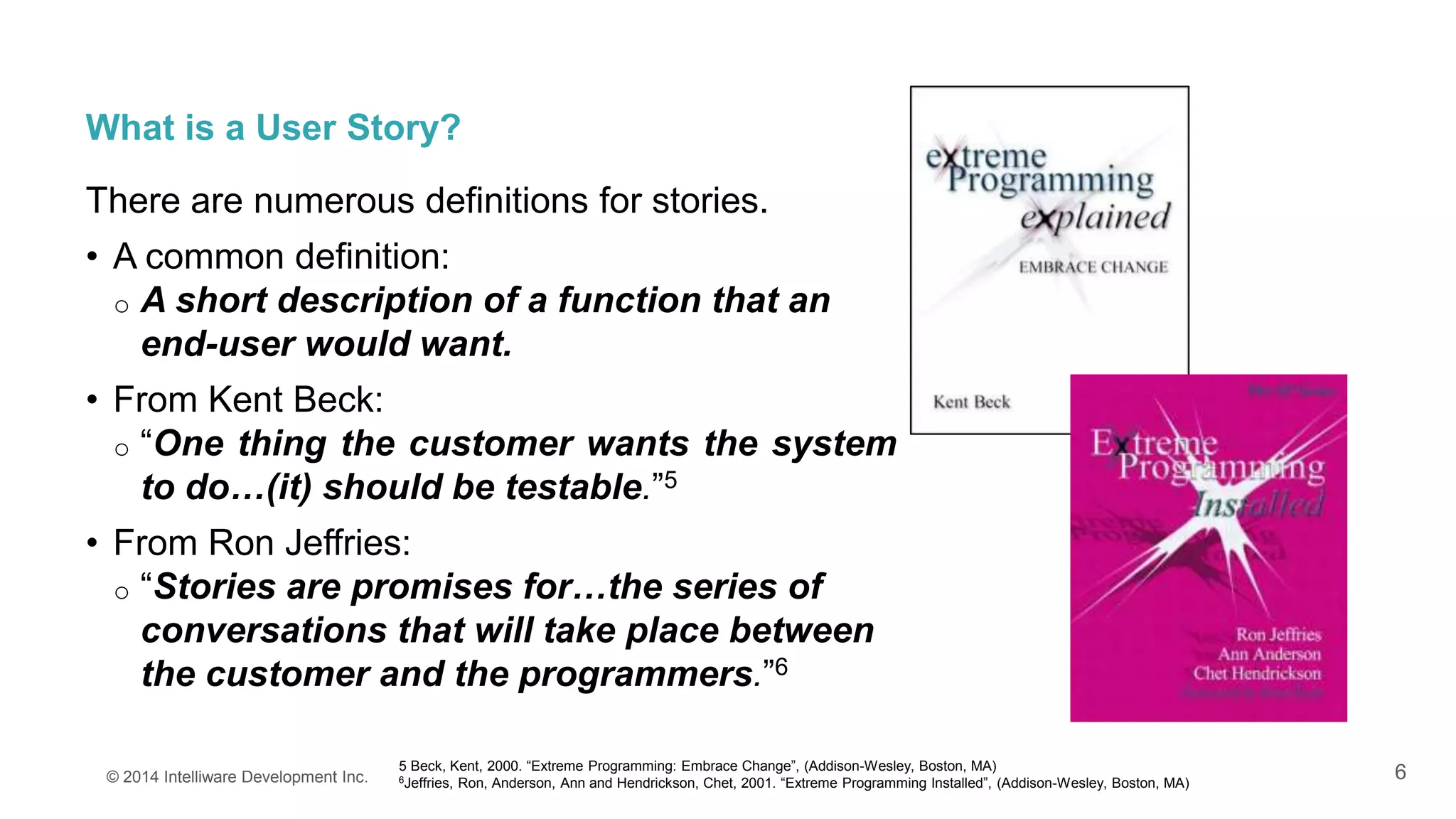 6
What is a User Story?
There are numerous definitions for stories.
• A common definition:
o A short description of a function that an
end-user would want.
• From Kent Beck:
o “One thing the customer wants the system
to do…(it) should be testable.”5
• From Ron Jeffries:
o “Stories are promises for…the series of
conversations that will take place between
the customer and the programmers.”6
© 2014 Intelliware Development Inc.
5 Beck, Kent, 2000. “Extreme Programming: Embrace Change”, (Addison-Wesley, Boston, MA)
6Jeffries, Ron, Anderson, Ann and Hendrickson, Chet, 2001. “Extreme Programming Installed”, (Addison-Wesley, Boston, MA)
 