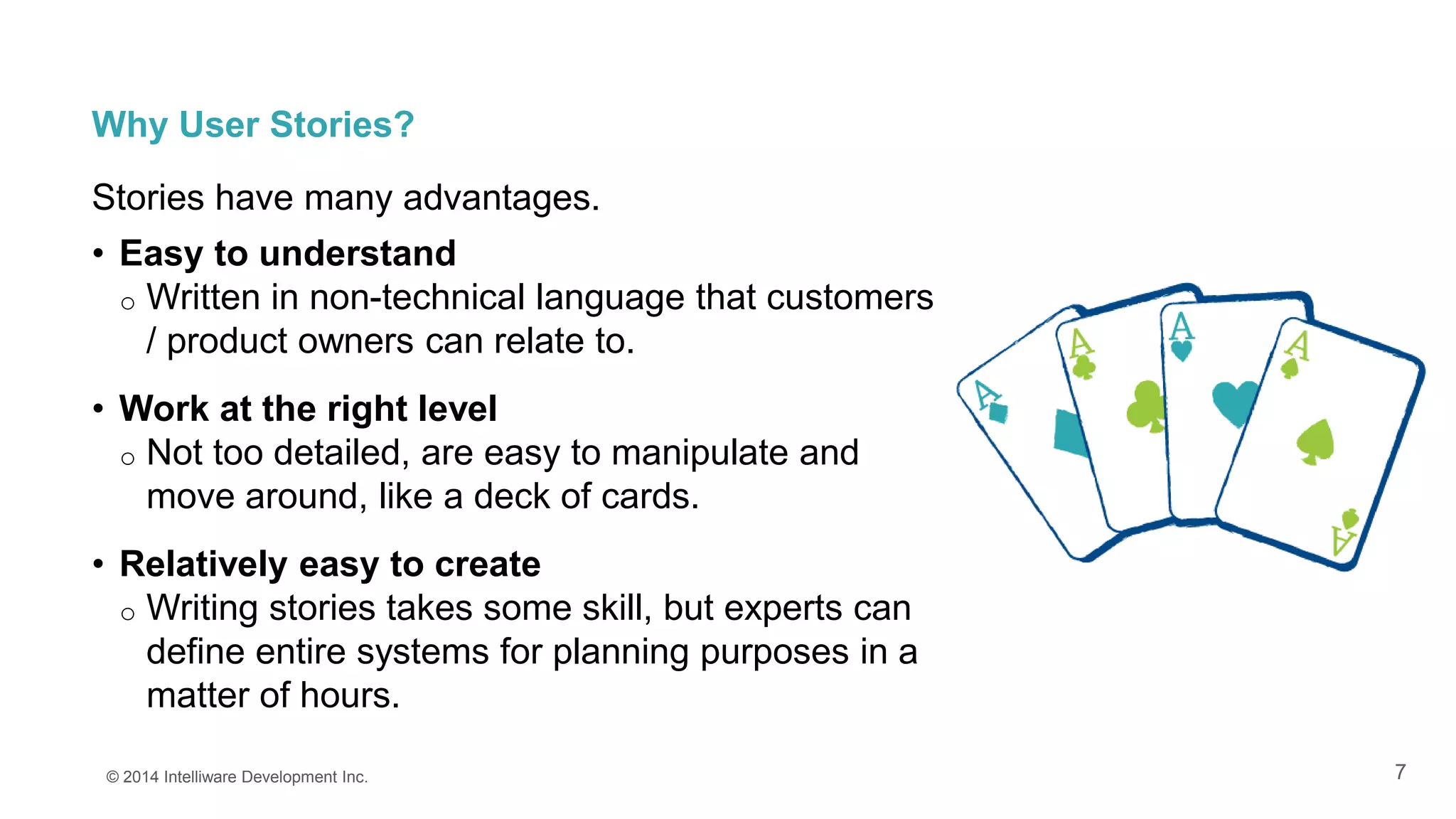 7
Why User Stories?
Stories have many advantages.
• Easy to understand
o Written in non-technical language that customers
/ product owners can relate to.
• Work at the right level
o Not too detailed, are easy to manipulate and
move around, like a deck of cards.
• Relatively easy to create
o Writing stories takes some skill, but experts can
define entire systems for planning purposes in a
matter of hours.
© 2014 Intelliware Development Inc.
 