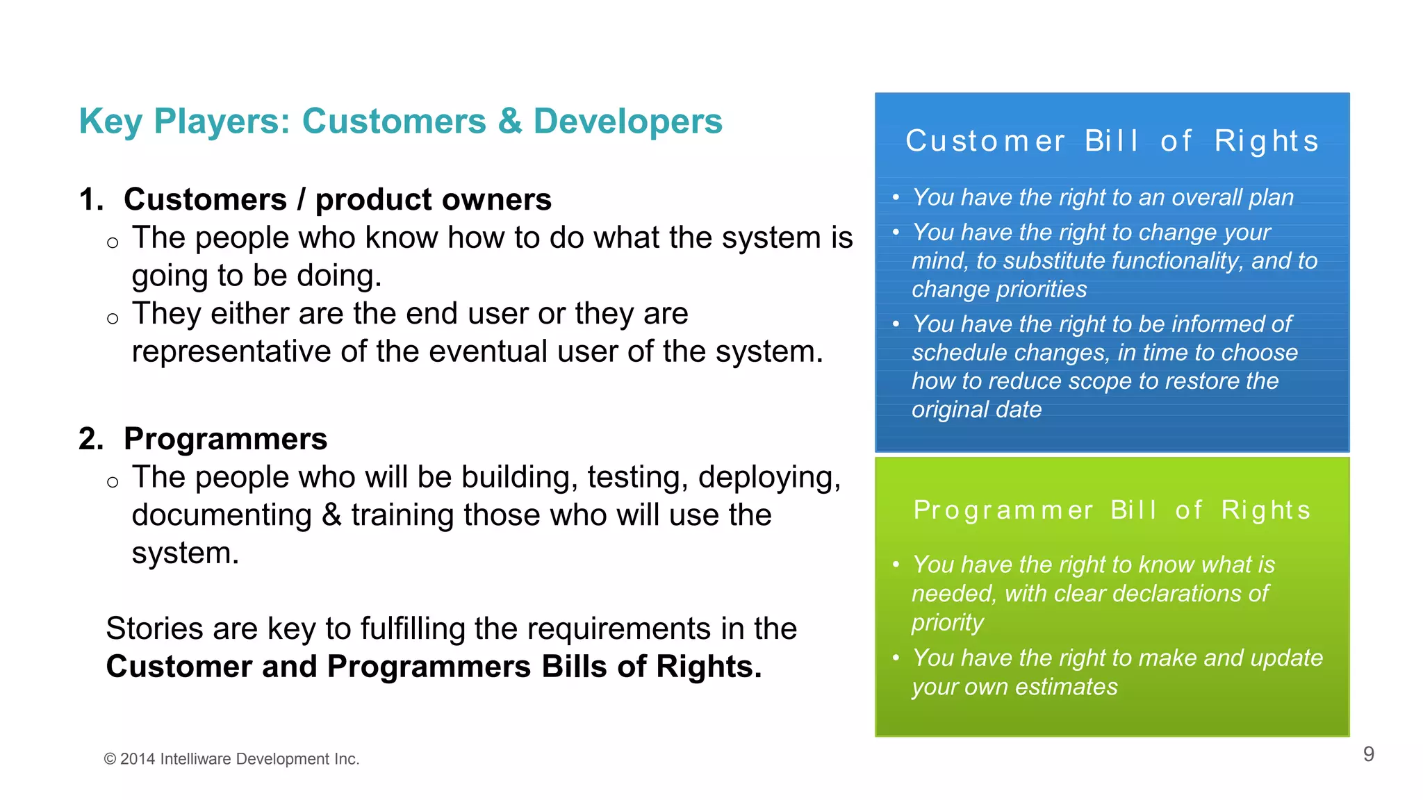 9
Key Players: Customers & Developers
1. Customers / product owners
o The people who know how to do what the system is
going to be doing.
o They either are the end user or they are
representative of the eventual user of the system.
2. Programmers
o The people who will be building, testing, deploying,
documenting & training those who will use the
system.
Stories are key to fulfilling the requirements in the
Customer and Programmers Bills of Rights.
© 2014 Intelliware Development Inc.
Cu sto m er Bi l l o f Ri g ht s
• You have the right to an overall plan
• You have the right to change your
mind, to substitute functionality, and to
change priorities
• You have the right to be informed of
schedule changes, in time to choose
how to reduce scope to restore the
original date
Pr o g r am m er Bi l l o f Ri g ht s
• You have the right to know what is
needed, with clear declarations of
priority
• You have the right to make and update
your own estimates
 