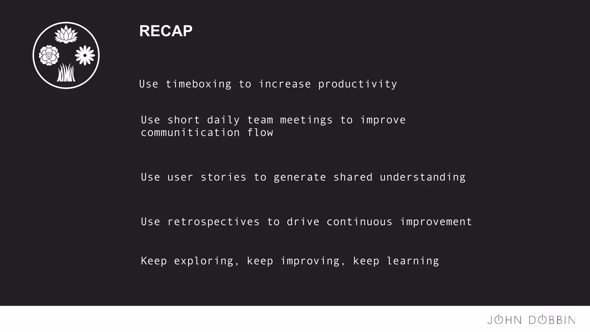 RECAP
Use short daily team meetings to improve
communitication flow
Use timeboxing to increase productivity
Use retrospectives to drive continuous improvement
Use user stories to generate shared understanding
Keep exploring, keep improving, keep learning
 