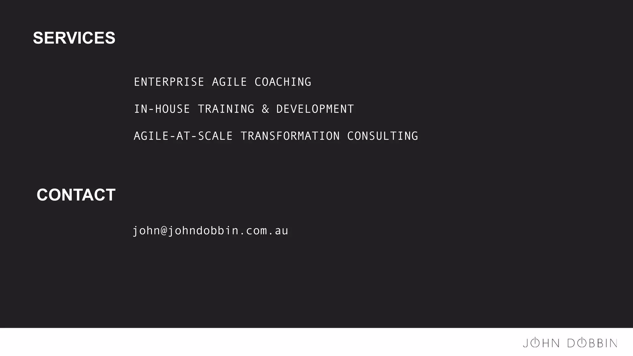 SERVICES
ENTERPRISE AGILE COACHING
IN-HOUSE TRAINING & DEVELOPMENT
AGILE-AT-SCALE TRANSFORMATION CONSULTING
CONTACT
john@johndobbin.com.au
 
