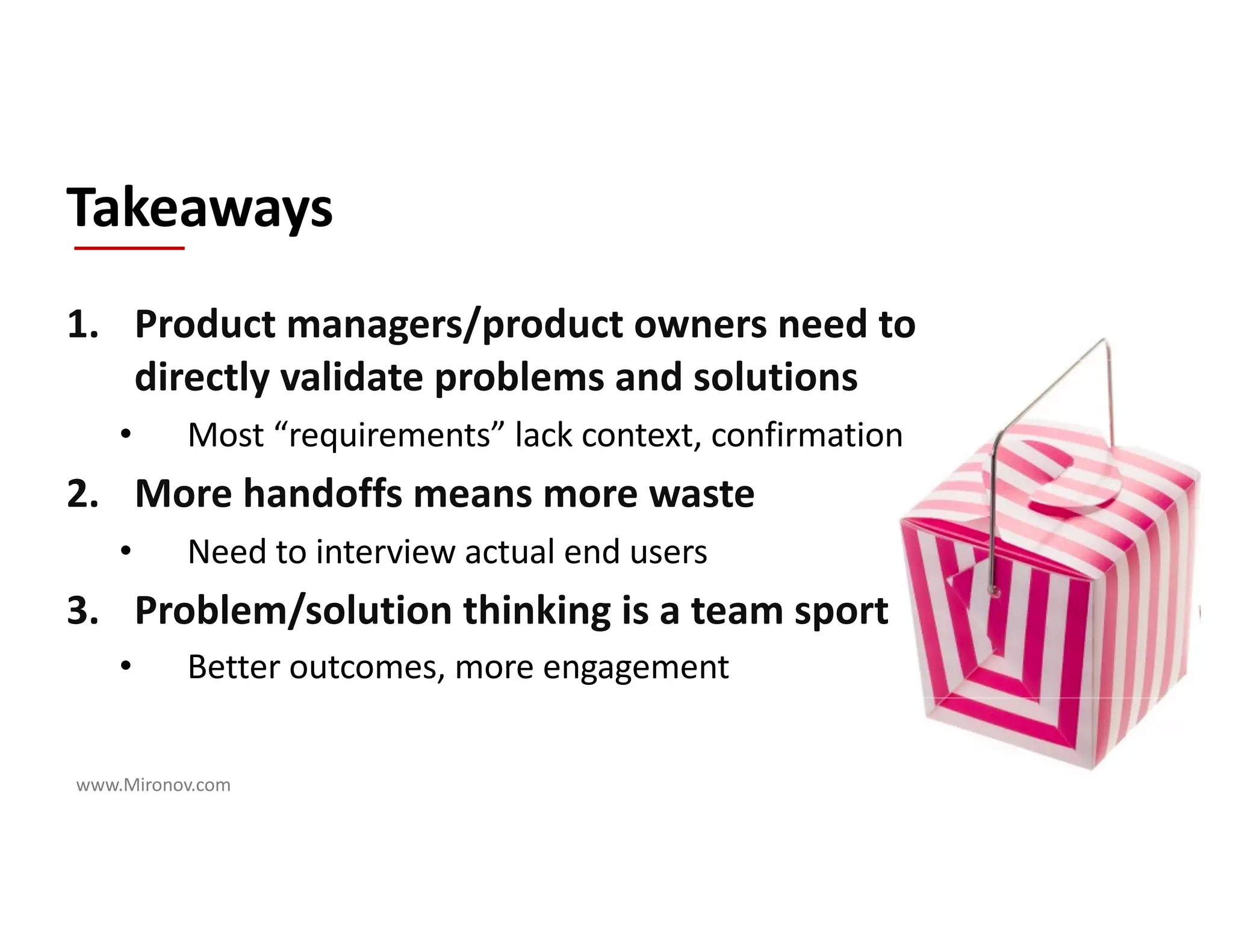 www.Mironov.com
1. Product managers/product owners need to
directly validate problems and solutions
• Most “requirements” lack context, confirmation
2. More handoffs means more waste
• Need to interview actual end users
3. Problem/solution thinking is a team sport
• Better outcomes, more engagement
Takeaways
 