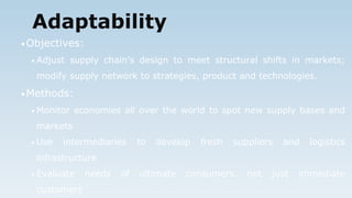Adaptability
•Objectives:
• Adjust supply chain’s design to meet structural shifts in markets;
modify supply network to strategies, product and technologies.
•Methods:
• Monitor economies all over the world to spot new supply bases and
markets
• Use intermediaries to develop fresh suppliers and logistics
infrastructure
• Evaluate needs of ultimate consumers. not just immediate
customers
 