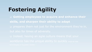 Fostering Agility
 Getting employees to acquire and enhance their
skills, and sharpen their ability to adapt
 prepares them not just for the environment they're in,
but also for times of adversity.
 Indeed, having an agile culture means that your
workforce has the unique ability to quickly adapt to new
technologies or business models
 