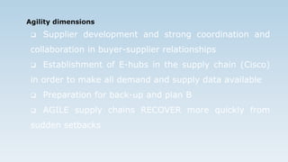 Agility dimensions
 Supplier development and strong coordination and
collaboration in buyer-supplier relationships
 Establishment of E-hubs in the supply chain (Cisco)
in order to make all demand and supply data available
 Preparation for back-up and plan B
 AGILE supply chains RECOVER more quickly from
sudden setbacks
 
