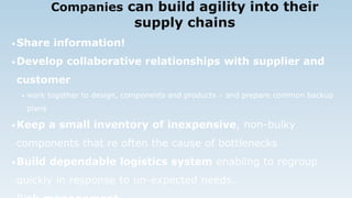 Companies can build agility into their
supply chains
•Share information!
•Develop collaborative relationships with supplier and
customer
• work together to design, components and products – and prepare common backup
plans
•Keep a small inventory of inexpensive, non-bulky
components that re often the cause of bottlenecks
•Build dependable logistics system enabling to regroup
quickly in response to un-expected needs.
 