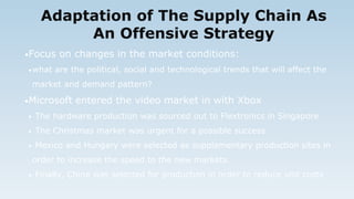 Adaptation of The Supply Chain As
An Offensive Strategy
•Focus on changes in the market conditions:
•what are the political, social and technological trends that will affect the
market and demand pattern?
•Microsoft entered the video market in with Xbox
• The hardware production was sourced out to Flextronics in Singapore
• The Christmas market was urgent for a possible success
• Mexico and Hungary were selected as supplementary production sites in
order to increase the speed to the new markets
• Finally, China was selected for production in order to reduce unit costs
 