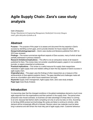 Agile Supply Chain: Zara's case study
analysis
Galin Zhelyazkov
Design, Manufacture & Engineering Management; Strathclyde University Glasgow
email: galin.zhelyazkov@strath.ac.uk
Abstract
Purpose – The purpose of this paper is to assess and document the key aspects in Zara's
success by identifing current gaps, and to provide direction for future research efforts.
Design/methodology/approach – Zara's case studies and literature published from 2001 to
2010 was reviewed.
Findings – The review summarizes significant aspects of Zara success, many of which at least
partially addressed in previous research.
Research limitations/implications – This effort is not an exhaustive review of all research
published for Zara. This review does not consider unpublished papers, papers in non-academic
journals, or papers presented at conferences.
Practical implications – This review is a useful resource for supply chain researchers
interested in agile supply chain and retailers willing to learn the key aspects of Zara's success in
agile supply chain.
Originality/value – This paper uses the findings of other researchers as a measure of the
achievements of Zara against academic theory. The gaps identified and challenges made will
serve as a foundation upon which future researchers can build.
Keywords Supply chain management, Agile supply chain, Zara case study analysis
Paper type Case Study Analysis
Introduction
It is becoming clear that the changed conditions in the global marketplace demand a much more
agile response from the organizations and their partners in the supply chain. The period when
production was moved overseas, so business can take advantage of cheap labour is coming
to an end, because fast fashion starts competing not only on price but also on time. According
to Cai-feng (2009) product and technology life cycles are likely to continue to shorten, while
demand will be increasingly difficult to forecast. Decision about raw materials must be taken
long in advance and still remain the most risky part of agile supply chain. Customer behaviour
 