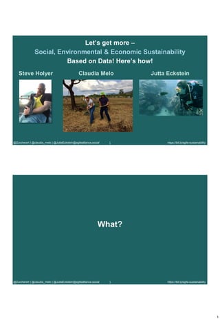 1
https://bit.ly/agile-sustainability
1
@Zurcherart | @claudia_melo | @JuttaEckstein@agilealliance.social 1
Let’s get more –
Social, Environmental & Economic Sustainability
Based on Data! Here’s how!
Steve Holyer Jutta Eckstein
Claudia Melo
https://bit.ly/agile-sustainability
3
@Zurcherart | @claudia_melo | @JuttaEckstein@agilealliance.social
What?
 