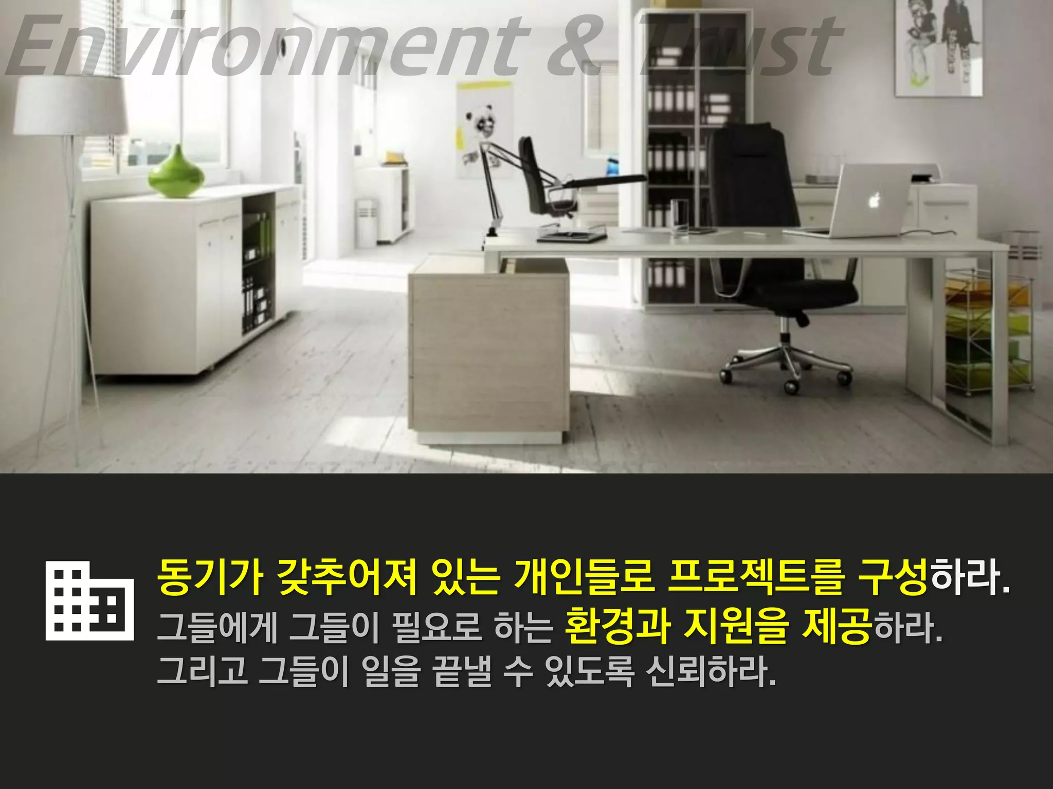 동기가 갖추어져 있는 개인들로 프로젝트를 구성하라.
그들에게 그들이 필요로 하는 환경과 지원을 제공하라.
그리고 그들이 일을 끝낼 수 있도록 신뢰하라.
 