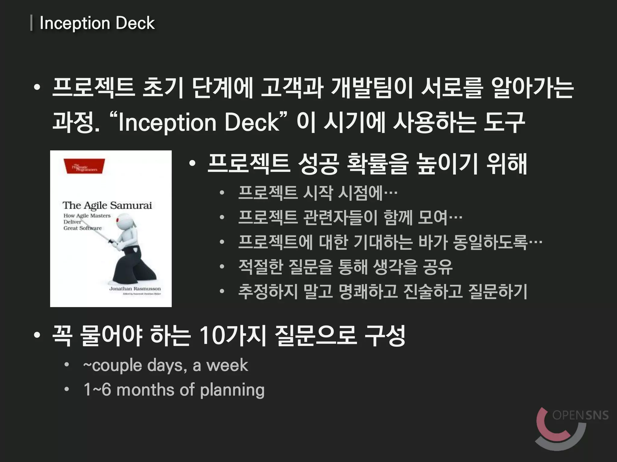 | Inception Deck
• 프로젝트 성공 확률을 높이기 위해
• 프로젝트 시작 시점에…
• 프로젝트 관련자들이 함께 모여…
• 프로젝트에 대한 기대하는 바가 동일하도록…
• 적절한 질문을 통해 생각을 공유
• 추정하지 말고 명쾌하고 진술하고 질문하기
• 꼭 물어야 하는 10가지 질문으로 구성
• ~couple days, a week
• 1~6 months of planning
• 프로젝트 초기 단계에 고객과 개발팀이 서로를 알아가는
과정. “Inception Deck” 이 시기에 사용하는 도구
 