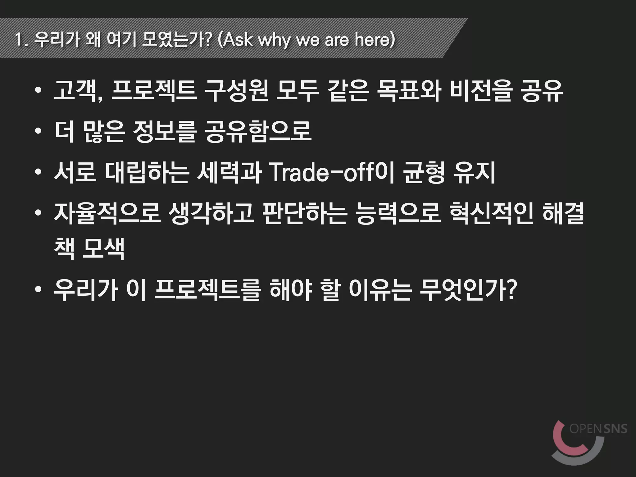 • 고객, 프로젝트 구성원 모두 같은 목표와 비전을 공유
• 더 많은 정보를 공유함으로
• 서로 대립하는 세력과 Trade-off이 균형 유지
• 자율적으로 생각하고 판단하는 능력으로 혁신적인 해결
책 모색
• 우리가 이 프로젝트를 해야 할 이유는 무엇인가?
1. 우리가 왜 여기 모였는가? (Ask why we are here)
 