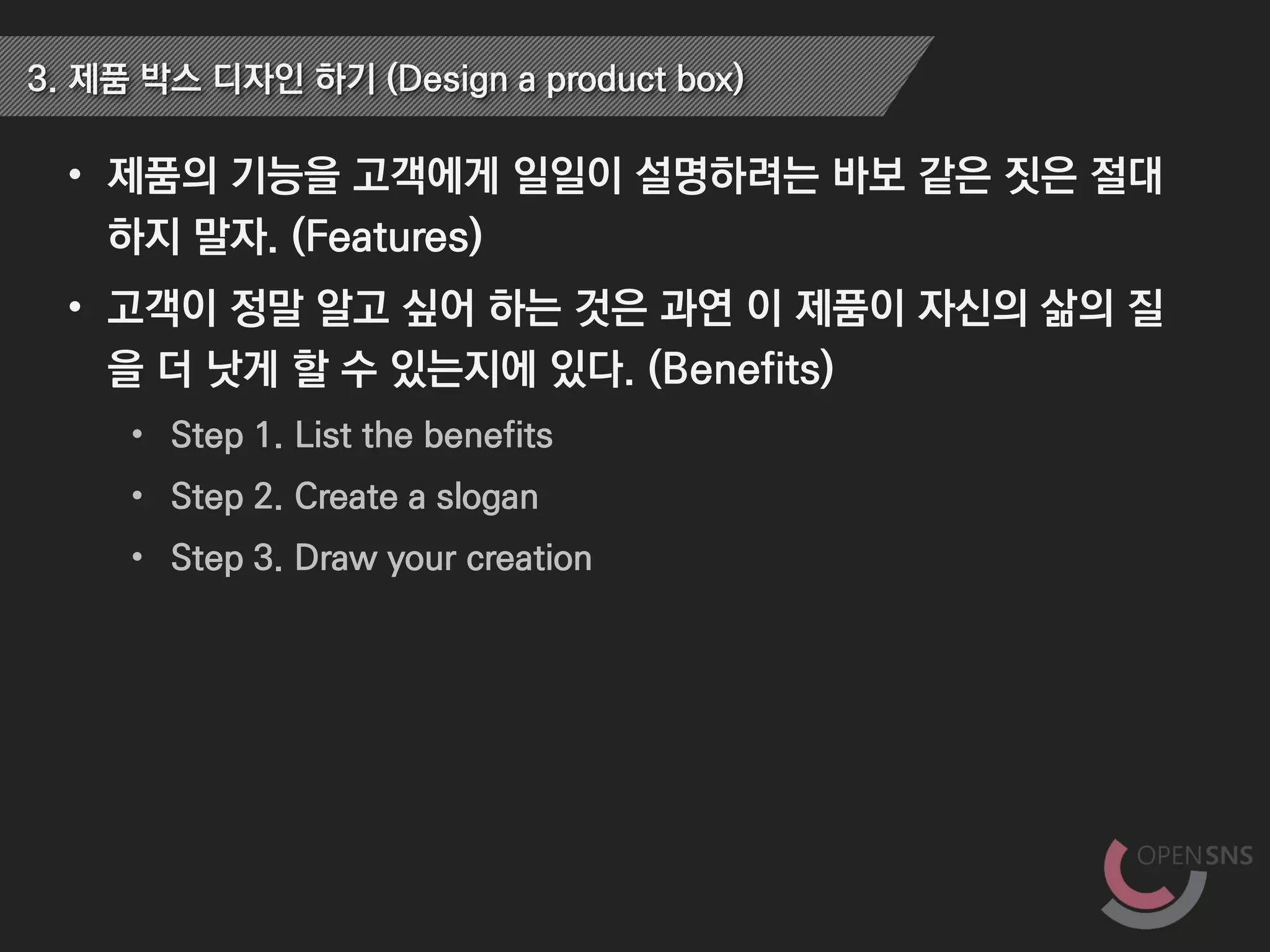 • 제품의 기능을 고객에게 일일이 설명하려는 바보 같은 짓은 절대
하지 말자. (Features)
• 고객이 정말 알고 싶어 하는 것은 과연 이 제품이 자신의 삶의 질
을 더 낫게 할 수 있는지에 있다. (Benefits)
• Step 1. List the benefits
• Step 2. Create a slogan
• Step 3. Draw your creation
3. 제품 박스 디자인 하기 (Design a product box)
 