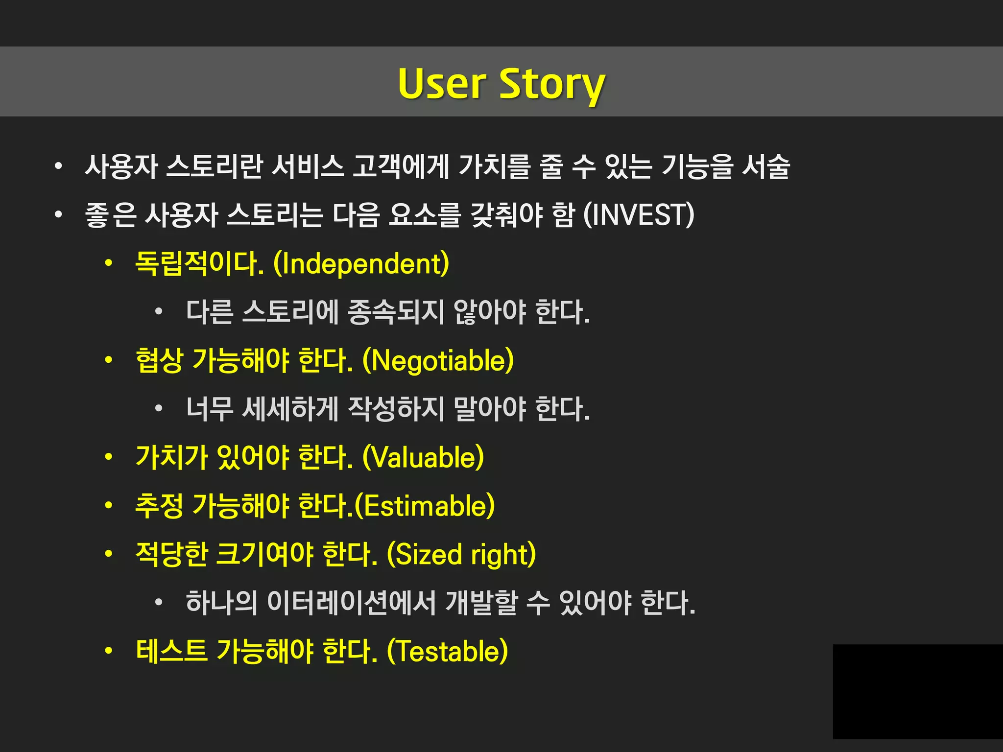 User Story
• 사용자 스토리란 서비스 고객에게 가치를 줄 수 있는 기능을 서술
• 좋은 사용자 스토리는 다음 요소를 갖춰야 함 (INVEST)
• 독립적이다. (Independent)
• 다른 스토리에 종속되지 않아야 한다.
• 협상 가능해야 한다. (Negotiable)
• 너무 세세하게 작성하지 말아야 한다.
• 가치가 있어야 한다. (Valuable)
• 추정 가능해야 한다.(Estimable)
• 적당한 크기여야 한다. (Sized right)
• 하나의 이터레이션에서 개발할 수 있어야 한다.
• 테스트 가능해야 한다. (Testable)
 