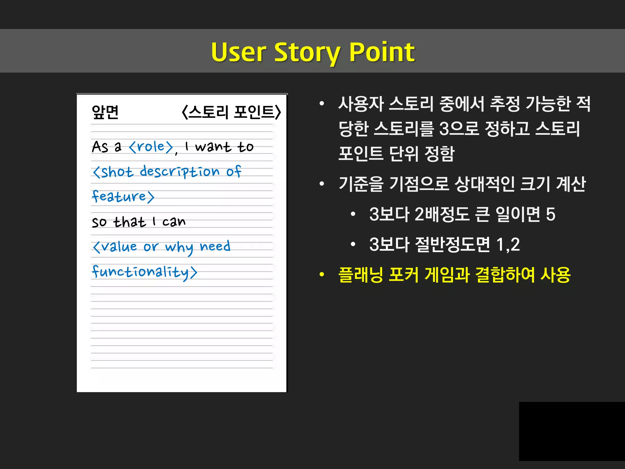 User Story Point
앞면
As a <role>, I want to
<shot description of
feature>
so that I can
<value or why need
functionality>
<스토리 포인트>
• 사용자 스토리 중에서 추정 가능한 적
당한 스토리를 3으로 정하고 스토리
포인트 단위 정함
• 기준을 기점으로 상대적인 크기 계산
• 3보다 2배정도 큰 일이면 5
• 3보다 절반정도면 1,2
• 플래닝 포커 게임과 결합하여 사용
 