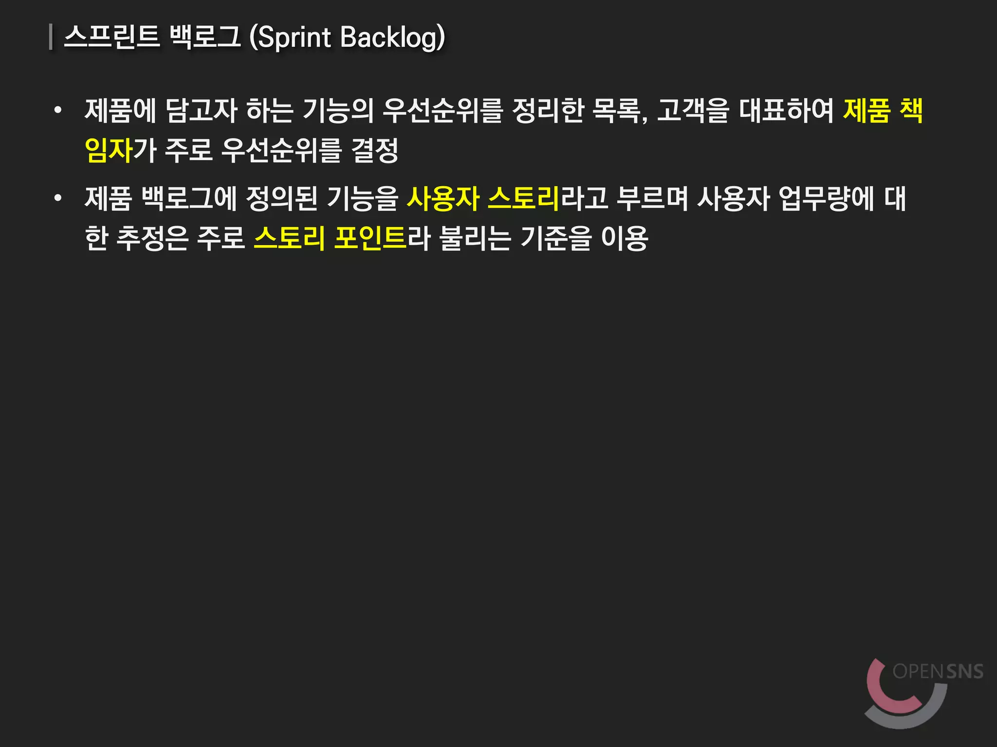 | 스프린트 백로그 (Sprint Backlog)
• 제품에 담고자 하는 기능의 우선순위를 정리한 목록, 고객을 대표하여 제품 책
임자가 주로 우선순위를 결정
• 제품 백로그에 정의된 기능을 사용자 스토리라고 부르며 사용자 업무량에 대
한 추정은 주로 스토리 포인트라 불리는 기준을 이용
 