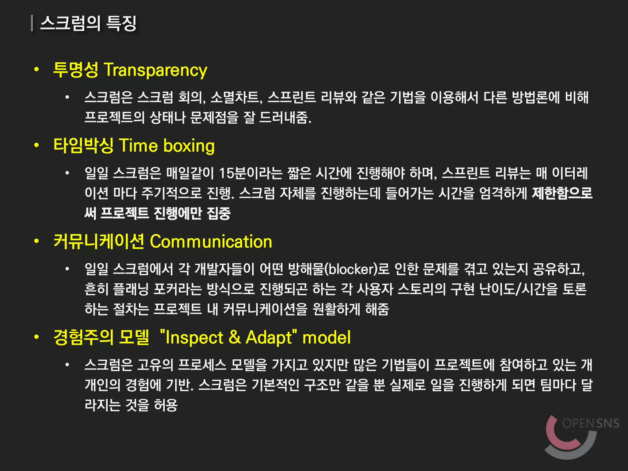 | 스크럼의 특징
• 투명성 Transparency
• 스크럼은 스크럼 회의, 소멸차트, 스프린트 리뷰와 같은 기법을 이용해서 다른 방법론에 비해
프로젝트의 상태나 문제점을 잘 드러내줌.
• 타임박싱 Time boxing
• 일일 스크럼은 매일같이 15분이라는 짧은 시간에 진행해야 하며, 스프린트 리뷰는 매 이터레
이션 마다 주기적으로 진행. 스크럼 자체를 진행하는데 들어가는 시간을 엄격하게 제한함으로
써 프로젝트 진행에만 집중
• 커뮤니케이션 Communication
• 일일 스크럼에서 각 개발자들이 어떤 방해물(blocker)로 인한 문제를 겪고 있는지 공유하고,
흔히 플래닝 포커라는 방식으로 진행되곤 하는 각 사용자 스토리의 구현 난이도/시간을 토론
하는 절차는 프로젝트 내 커뮤니케이션을 원활하게 해줌
• 경험주의 모델 "Inspect & Adapt" model
• 스크럼은 고유의 프로세스 모델을 가지고 있지만 많은 기법들이 프로젝트에 참여하고 있는 개
개인의 경험에 기반. 스크럼은 기본적인 구조만 같을 뿐 실제로 일을 진행하게 되면 팀마다 달
라지는 것을 허용
 