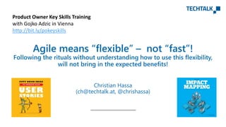 Christian Hassa
(ch@techtalk.at, @chrishassa)
Agile means “flexible” – not “fast”!
Following the rituals without understanding how to use this flexibility,
will not bring in the expected benefits!
Product Owner Key Skills Training
with Gojko Adzic in Vienna
http://bit.ly/pokeyskills
 