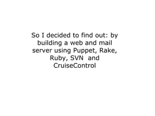 So I decided to find out: by
 building a web and mail
server using Puppet, Rake,
      Ruby, SVN and
       CruiseControl
 