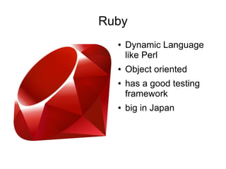 Ruby
  ●   Dynamic Language
      like Perl
  ●   Object oriented
  ●   has a good testing
      framework
  ●   big in Japan
 