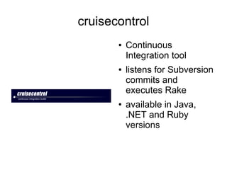 cruisecontrol
       ●   Continuous
           Integration tool
       ●   listens for Subversion
           commits and
           executes Rake
       ●   available in Java,
           .NET and Ruby
           versions
 