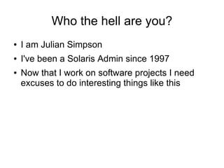 Who the hell are you?
●   I am Julian Simpson
●   I've been a Solaris Admin since 1997
●   Now that I work on software projects I need
    excuses to do interesting things like this
 