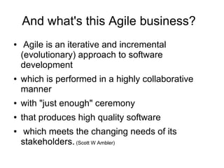 And what's this Agile business?
●    Agile is an iterative and incremental
    (evolutionary) approach to software
    development
●   which is performed in a highly collaborative
    manner
●   with "just enough" ceremony
●   that produces high quality software
●    which meets the changing needs of its
    stakeholders. (Scott W Ambler)
 