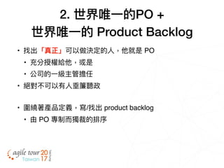 2. 世界唯⼀一的PO +
世界唯⼀一的 Product Backlog
• 找出「真正」可以做決定的⼈人，他就是 PO
• 充分授權給他，或是
• 公司的⼀一級主管擔任
• 絕對不可以有⼈人垂簾聽政
• 圍繞著產品定義，寫/找出 product backlog
• 由 PO 專制⽽而獨裁的排序
 