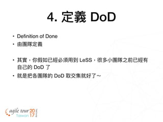 4. 定義 DoD
• Definition of Done
• 由團隊定義
• 其實，你假如已經必須⽤用到 LeSS，很多⼩小團隊之前已經有
⾃自⼰己的 DoD 了了
• 就是把各團隊的 DoD 取交集就好了了～
 