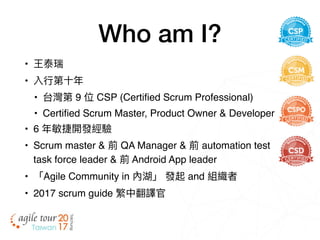 Who am I?
• 王泰瑞
• 入⾏行行第⼗十年年
• 台灣第 9 位 CSP (Certified Scrum Professional)
• Certified Scrum Master, Product Owner & Developer
• 6 年年敏捷開發經驗
• Scrum master & 前 QA Manager & 前 automation test
task force leader & 前 Android App leader
• 「Agile Community in 內湖」 發起 and 組織者
• 2017 scrum guide 繁中翻譯官
 