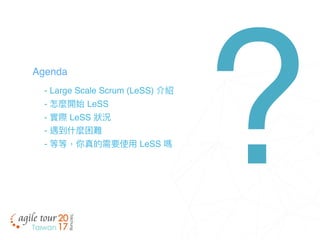 - Large Scale Scrum (LeSS) 介紹
- 怎麼開始 LeSS
- 實際 LeSS 狀狀況
- 遇到什什麼困難
- 等等，你真的需要使⽤用 LeSS 嗎
Agenda
?
 