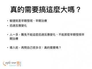 真的需要搞這麼⼤大嗎？
• 敏捷就是早期發現、早期治療
• 迅速反應變化
• ⼈人⼀一多，難免不能這麼迅速反應變化、不能那麼早期發現早
期治療
• 導入前，再問⾃自⼰己很多次：真的需要嗎？
 