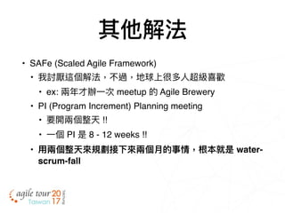 其他解法
• SAFe (Scaled Agile Framework)
• 我討厭這個解法，不過，地球上很多⼈人超級喜歡
• ex: 兩兩年年才辦⼀一次 meetup 的 Agile Brewery
• PI (Program Increment) Planning meeting
• 要開兩兩個整天 !!
• ⼀一個 PI 是 8 - 12 weeks !!
• ⽤用兩兩個整天來來規劃接下來來兩兩個⽉月的事情，根本就是 water-
scrum-fall
 