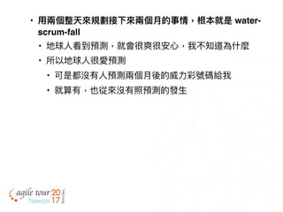• ⽤用兩兩個整天來來規劃接下來來兩兩個⽉月的事情，根本就是 water-
scrum-fall
• 地球⼈人看到預測，就會很爽很安⼼心，我不知道為什什麼
• 所以地球⼈人很愛預測
• 可是都沒有⼈人預測兩兩個⽉月後的威⼒力力彩號碼給我
• 就算有，也從來來沒有照預測的發⽣生
 