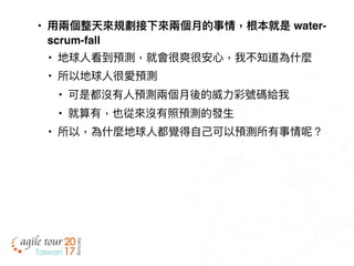 • ⽤用兩兩個整天來來規劃接下來來兩兩個⽉月的事情，根本就是 water-
scrum-fall
• 地球⼈人看到預測，就會很爽很安⼼心，我不知道為什什麼
• 所以地球⼈人很愛預測
• 可是都沒有⼈人預測兩兩個⽉月後的威⼒力力彩號碼給我
• 就算有，也從來來沒有照預測的發⽣生
• 所以，為什什麼地球⼈人都覺得⾃自⼰己可以預測所有事情呢？
 