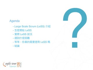 - Large Scale Scrum (LeSS) 介紹
- 怎麼開始 LeSS
- 實際 LeSS 狀狀況
- 遇到什什麼困難
- 等等，你真的需要使⽤用 LeSS 嗎
- 結論
Agenda
?
 