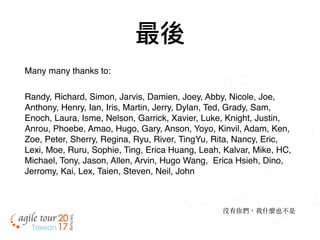 最後
Many many thanks to:
Randy, Richard, Simon, Jarvis, Damien, Joey, Abby, Nicole, Joe,
Anthony, Henry, Ian, Iris, Martin, Jerry, Dylan, Ted, Grady, Sam,
Enoch, Laura, Isme, Nelson, Garrick, Xavier, Luke, Knight, Justin,
Anrou, Phoebe, Amao, Hugo, Gary, Anson, Yoyo, Kinvil, Adam, Ken,
Zoe, Peter, Sherry, Regina, Ryu, River, TingYu, Rita, Nancy, Eric,
Lexi, Moe, Ruru, Sophie, Ting, Erica Huang, Leah, Kalvar, Mike, HC,
Michael, Tony, Jason, Allen, Arvin, Hugo Wang,  Erica Hsieh, Dino,
Jerromy, Kai, Lex, Taien, Steven, Neil, John
沒有你們，我什麼也不是
 