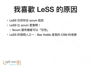 我喜歡 LeSS 的原因
• LeSS 仍然符合 scrum 框架
• LeSS 比 scrum 更更實際！
• Scrum 還有機會可以「任性」
• LeSS 的發明⼈人之⼀一：Bas Vodde 是我的 CSM 的老師
 