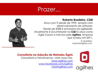 Prazer...
                                      Roberto Brasileiro, CSM
                     Atua com TI desde de 1999, sempre com
                               desenvolvimento de software.
                    Desde de 2008 é entusiasta da agilidade.
             Atualmente é ScrumMaster na Ci&T e atua como
                Agile Coach e Instrutor pela Agilhes, empresa
                                         que fundou em 2011.
                                                       @_rbrasileiro
                                               roberto@agilhes.com




Consultoria na Adoção de Metodos Ágeis
  Consultoria e Treinamentos, visite nosso site.
                           www.agilhes.com
                 www.facebook.com/agilhes
                           info@agilhes.com
 