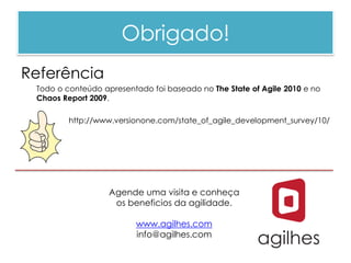 Obrigado!
Referência
 Todo o conteúdo apresentado foi baseado no The State of Agile 2010 e no
 Chaos Report 2009.

         http://www.versionone.com/state_of_agile_development_survey/10/




                   Agende uma visita e conheça
                    os beneficios da agilidade.

                         www.agilhes.com
                         info@agilhes.com
 