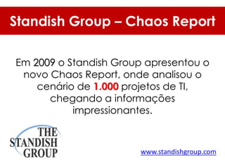 Standish Group – Chaos Report

Em 2009 o Standish Group apresentou o
 novo Chaos Report, onde analisou o
    cenário de 1.000 projetos de TI,
      chegando a informações
           impressionantes.



                       www.standishgroup.com
 