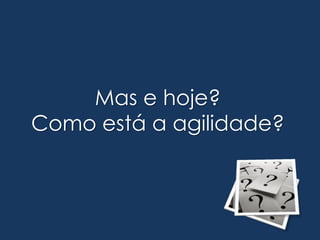 Mas e hoje?
Como está a agilidade?
 