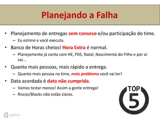 Planejando a Falha
• Planejamento de entregas sem conseso e/ou participação do time.
   – Eu estimo e você executa.
• Banco de Horas cheios! Hora Extra é normal.
   – Planejamento já conta com HE, FDS, Natal, Nascimento do Filho e por ai
     vai...
• Quanto mais pessoas, mais rápido a entrega.
   – Quanto mais pessoa no time, mais problema você vai ter!
• Data acordada é data não cumprida.
   – Vamos testar menos! Assim a gente entrega!
   – Riscos/Blocks não estão claros.
 