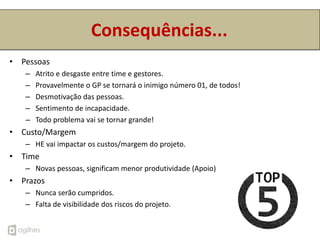 Consequências...
• Pessoas
   –   Atrito e desgaste entre time e gestores.
   –   Provavelmente o GP se tornará o inimigo número 01, de todos!
   –   Desmotivação das pessoas.
   –   Sentimento de incapacidade.
   –   Todo problema vai se tornar grande!
• Custo/Margem
   – HE vai impactar os custos/margem do projeto.
• Time
   – Novas pessoas, significam menor produtividade (Apoio)
• Prazos
   – Nunca serão cumpridos.
   – Falta de visibilidade dos riscos do projeto.
 