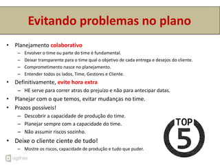 Evitando problemas no plano
• Planejamento colaborativo
    –   Envolver o time ou parte do time é fundamental.
    –   Deixar transparente para o time qual o objetivo de cada entrega e desejos do cliente.
    –   Comprometimento nasce no planejamento.
    –   Entender todos os lados, Time, Gestores e Cliente.
• Definitivamente, evite hora extra
    – HE serve para correr atras do prejuízo e não para antecipar datas.
• Planejar com o que temos, evitar mudanças no time.
• Prazos possíveis!
    – Descobrir a capacidade de produção do time.
    – Planejar sempre com a capacidade do time.
    – Não assumir riscos sozinho.
• Deixe o cliente ciente de tudo!
    – Mostre os riscos, capacidade de produção e tudo que puder.
 