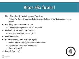 • User Story Ready? Vai direto pra Planning.
    – Falta o Pré-Game/Grooming/Entendimento/Refinamento/Qualquer nome que
      quiser...
• Planning falha = Review furado!
    – Time sem planejamento “tático” do Sprint.
• Daily técnica e longa, até demais!
    – Ninguém nem presta a atenção.
• Demo Review?!?
• Restrospectiva, sem plano de ação?
    – Realiza a retro e não gera insumos de melhoria.
    – Lavagem de roupa-suja e mais nada!
    – Caças as bruxas!
• Done? Que isso?
 